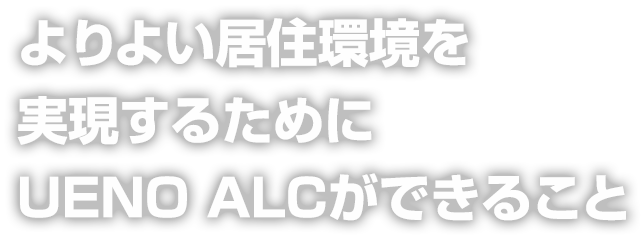 よりよい居住環境を 実現するために UENO ALCができること